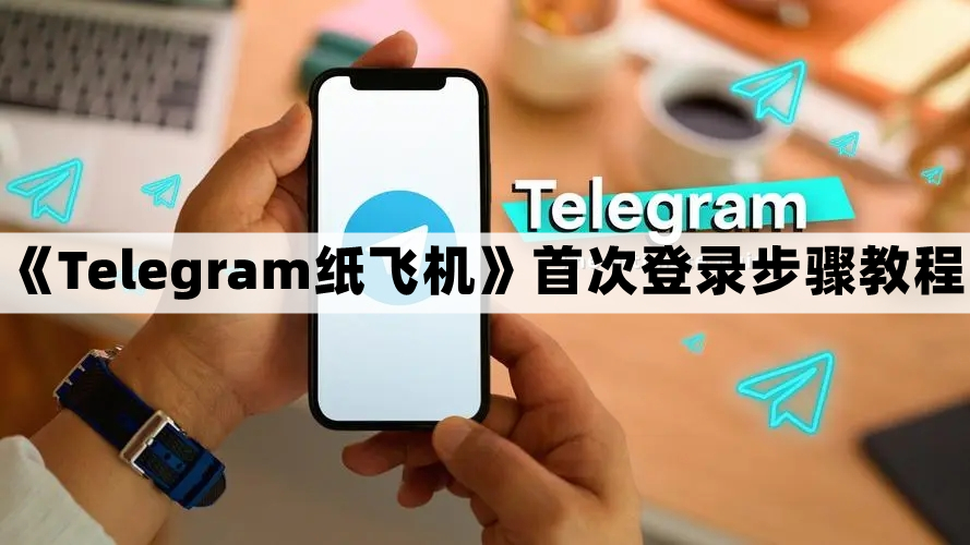 Telegram纸飞机怎么登录-首次登录步骤教程