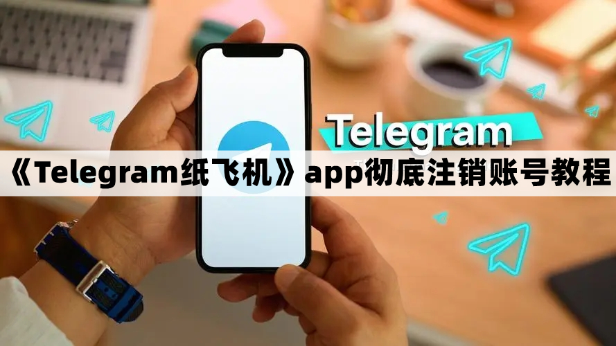 Telegram纸飞机怎么注销账号-纸飞机app彻底注销账号教程